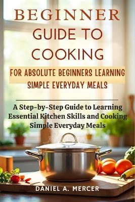 Beginner Guide to Cooking for Absolute Beginners Learning Simple Everyday Meals: A Step-by-Step Guide to Learning Essential Kitchen Skills and Cooking Simple Everyday Meals - Daniel A Mercer - cover