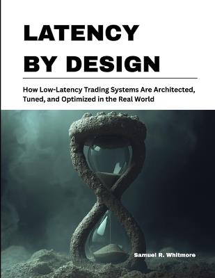 Latency by Design: How Low-Latency Trading Systems Are Architected, Tuned, and Optimized in the Real World - Samuel R Whitmore - cover