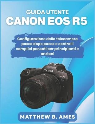 Guida utente Canon EOS R5: Configurazione della telecamera passo dopo passo e controlli semplici pensati per principianti e anziani - Matthew B Ames - cover