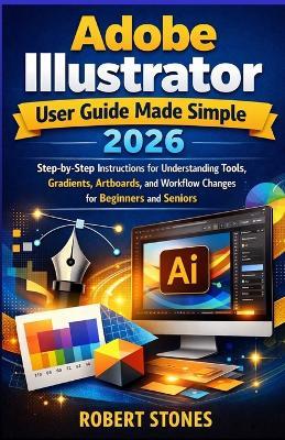 Adobe Illustrator 2026 User Guide Made Simple: Step-by-Step Instructions for Working with Tools, Gradients, Artboards, and Workflow Changes for Beginners and Seniors - Robert Stones - cover