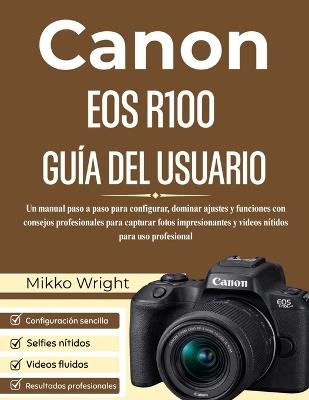 Canon EOS R100 Guía del Usuario: Un manual paso a paso para configurar, dominar ajustes y funciones con consejos profesionales para capturar fotos impresionantes y videos nítidos para uso profesional - Mikko Wright - cover