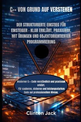 C++ Von Grund Auf Verstehen: Der Strukturierte Einstieg Für Einsteiger - Klar Erklärt, Praxisnah, Mit Übungen Und Objektorientierter Programmierung - Clinton Jack - cover