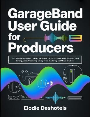 GarageBand User Guide for Producers: The Ultimate Beginner's Training Handbook For Digital Audio, Loop Building, Track Editing, Vocal Processing, Mixing Tools, Mastering And Music Creation. - Elodie Deshotels - cover