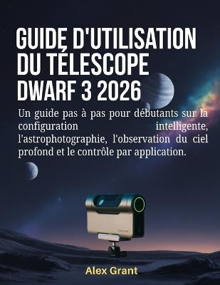 Guide d'utilisation du télescope DWARF 3 2026: Un guide pas à pas pour débutants sur la configuration intelligente, l'astrophotographie, l'observation du ciel profond et le contrôle par application. - Alex Grant - cover