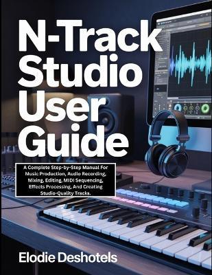 n-Track Studio User Guide: A Complete Step-by-Step Manual For Music Production, Audio Recording, Mixing, Editing, MIDI Sequencing, Effects Processing, And Creating Studio-Quality Tracks. - Elodie Deshotels - cover