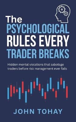 The Psychological Rules Every Trader Breaks: Hidden mental violations that sabotage traders before risk management ever fails - John Tohay - cover