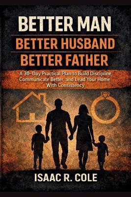 Better Man, Better Husband, Better Father: A 30-Day Practical Plan to Build Discipline, Communicate Better, and Lead Your Home With Consistency - Isaac R Cole - cover