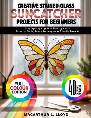 Creative Stained Glass Suncatcher Projects for Beginners: Step-by-Step Copper Foil Designs with Essential Tools, Safety Techniques, & Friendly Projects - MacArthur L Lloyd - cover