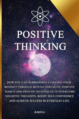 Positive Thinking: How you can permanently change your mindset through mental strength, positive habits, and proven techniques to overcome negative thoughts, boost self-confidence, and achieve success in everyday life. - B/ Mina - cover