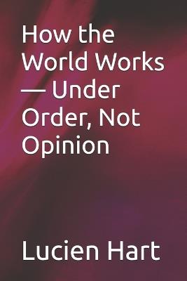 How the World Works - Under Order, Not Opinion - Lucien Hart - cover