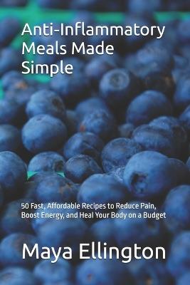 Anti-Inflammatory Meals Made Simple: 50 Fast, Affordable Recipes to Reduce Pain, Boost Energy, and Heal Your Body on a Budget - Maya Ellington - cover