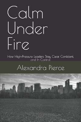 Calm Under Fire: How High-Pressure Leaders Stay Clear, Confident, and In Control - Alexandra Pierce - cover