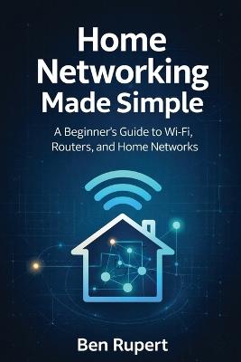 Home Networking Made Simple: A Beginner's Guide to Wi-Fi, Routers, and Home Networks - Ben Rupert - cover