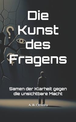Die Kunst des Fragens: Samen der Klarheit gegen die unsichtbare Macht - A B Oliveira - cover