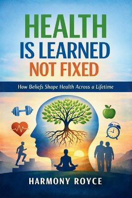 Health Is Learned Not Fixed: How Beliefs Shape Health Across a Lifetime - Harmony Royce - cover