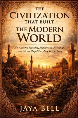 The Civilization That Built The Modern World: How Islamic Medicine, Mathematics, Psychology, and Science Shaped Everything We Use Today - Jaya Bell - cover
