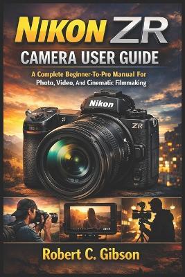 Nikon Zr Camera User Guide: A Complete Beginner-To-Pro Manual For Photo, Video, And Cinematic Filmmaking - Robert C Gibson - cover
