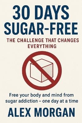 30 Days Without Sugar: The Challenge That Changes Everything: Free your body and mind from sugar addiction - one day at a time - Alex Morgan - cover