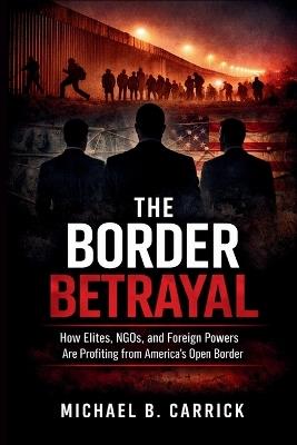 The Border Betrayal: How Elites NGOs and Foreign Powers Are Profiting from America's Open Border - Michael B Carrick - cover