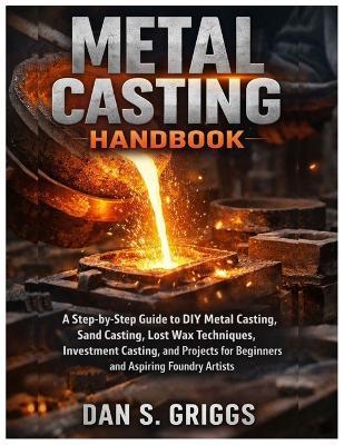Metal Casting Handbook: A Step-by-Step Guide to DIY Metal Casting, Sand Casting, Lost Wax Techniques, Investment Casting, and Projects for Beginners and Aspiring Foundry Artists - Dan S Griggs - cover