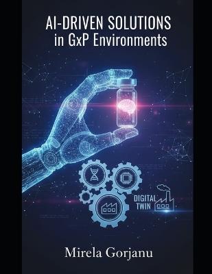 AI-Driven Solutions in GxP Environments: Mastering the Convergence of AI, Robotics, and Digital Twins for the Next Era of Quality Assurance - Mirela Gorjanu - cover