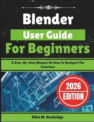 Blender User Guide For Beginners: A Step-By-Step Manual On How To Navigate The Interface - Elliot M Starbridge - cover