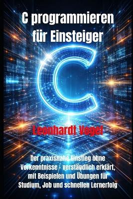 C programmieren für Einsteiger: Der praxisnahe Einstieg ohne Vorkenntnisse - verständlich erklärt, mit Beispielen und Übungen für Studium, Job und schnellen Lernerfolg - Leonhardt Vogel - cover