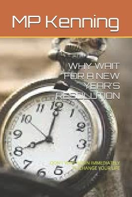 Why Wait for a New Year's Resolution: Don't Wait Begin Immediately to Change Your Life - Mp Kenning - cover