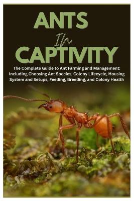 Ants in Captivity: The Complete Guide to Ant Farming and Management: Including Choosing Ant Species, Colony Lifecycle, Housing System and Setups, Feeding, Breeding, and Colony Health - Justin J Selby - cover