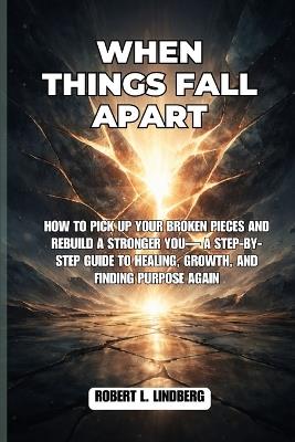 When Things Fall Apart: How to Pick Up Your Broken Pieces and rebuild a stronger you- A Step-by-Step Guide to Healing, Growth, and Finding Purpose Again - Robert L Lindberg - cover