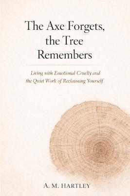 The Axe Forgets, the Tree Remembers: Living with Emotional Cruelty and the Quiet Work of Reclaiming Yourself - A M Hartley - cover