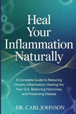 Heal Your Inflammation Naturally: A Complete Guide to Reducing Chronic Inflammation, Healing Your Gut, Balancing Hormones, and Preventing Disease - Carl Johnson - cover