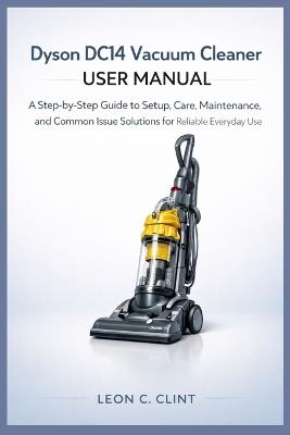 Dyson DC14 Vacuum Cleaner User Manual: A Step-by-Step Guide to Setup, Care, Maintenance, and Common Issue Solutions for Reliable Everyday Use - Leon C Clint - cover