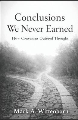 Conclusions We Never Earned: How Consensus Quieted Thought - Mark A Wittenborn - cover