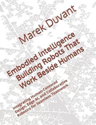 Embodied Intelligence Building Robots That Work Beside Humans: Integrating Human-Centered Design, Edge AI, and Collaborative Robotics for Seamless Teamwork - Marek Duvant - cover