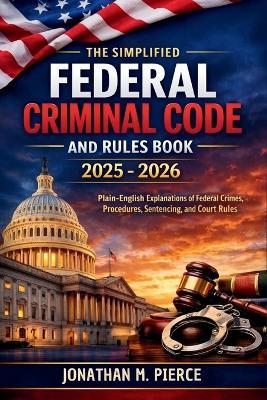 The Simplified Federal Criminal Code and Rules Book 2025 - 2026: A Plain-Language Reference to Core Federal Criminal Statutes, Procedures, and Rules - Jonathan M Pierce - cover