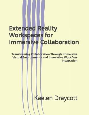 Extended Reality Workspaces for Immersive Collaboration: Transforming Collaboration Through Immersive Virtual Environments and Innovative Workflow Integration - Kaelen Draycott - cover