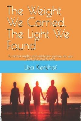 The Weight We Carried, The Light We Found: A mental health and addiction journey for you and your loved ones - Lisa Kerkhof - cover