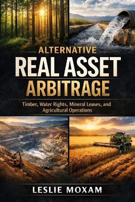 Alternative Real Asset Arbitrage: Timber, Water Rights, Mineral Leases, and Agricultural Operations - Leslie Moxam - cover