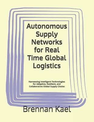 Autonomous Supply Networks for Real Time Global Logistics: Harnessing Intelligent Technologies for Adaptive, Resilient, and Collaborative Global Supply Chains - Brennan Kael - cover