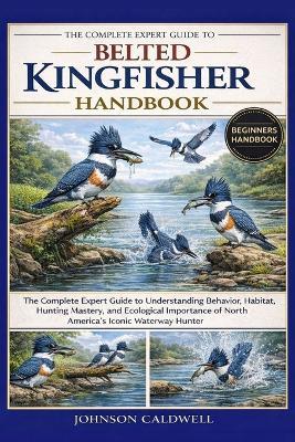 The Complete Expert Guide to Belted Kingfisher Handbook: The Complete Expert Guide to Understanding Behavior, Habitat, Hunting Mastery, and Ecological Importance of North America's Iconic Waterway Hunter - Johnson Caldwell - cover