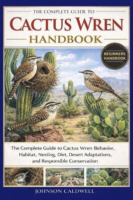 The Complete Guide to Cactus Wren Handbook: The Complete Guide to Cactus Wren Behavior, Habitat, Nesting, Diet, Desert Adaptations, and Responsible Conservation - Johnson Caldwell - cover