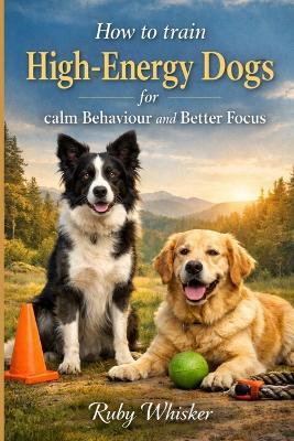 How to Train High-Energy Dogs for Calm Behavior and Better Focus: Stop the Zoomies, Jumping and Chaos - Ruby Whisker - cover