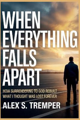 When Everything Falls Apart: How Surrendering to God Rebuilt What I Thought Was Lost Forever - Alex S Tremper - cover