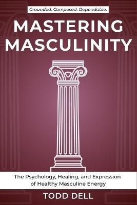 Mastering Masculinity: The Psychology, Healing, and Expression of Healthy Masculine Energy - Todd Dell - cover
