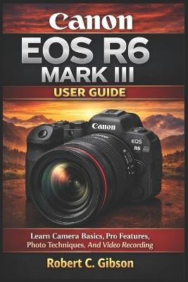 Canon EOS R6 Mark III User Guide: Learn Camera Basics, Pro Features, Photo Techniques, And Video Recording - Robert C Gibson - cover