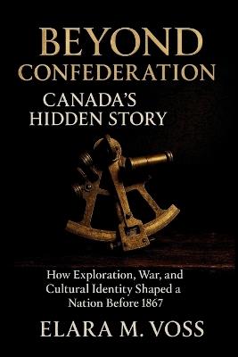 Beyond Confederation: Canada's Hidden Story: How Exploration, War, and Cultural Identity Shaped a Nation Before 1867 - Elara M Voss - cover