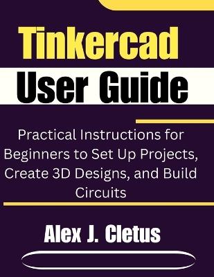 Tinkercad User Guide: Practical Instructions for Beginners to Set Up Projects, Create 3D Designs, and Build Circuits - Alex J Cletus - cover