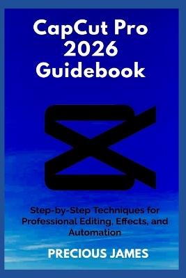 CapCut Pro 2026 Guidebook: Step-by-Step Techniques for Professional Editing, Effects, and Automation - Precious James - cover