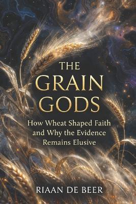 The Grain Gods: How Wheat Shaped Faith and Why the Evidence Remains Elusive - Riaan de Beer - cover